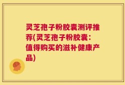 灵芝孢子粉胶囊测评推荐(灵芝孢子粉胶囊：值得购买的滋补健康产品)