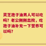 灵芝孢子油男人可以吃吗？老公刚刚出院，吃孢子油补充一下营养可以吗？