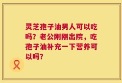 灵芝孢子油男人可以吃吗？老公刚刚出院，吃孢子油补充一下营养可以吗？