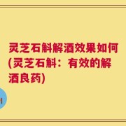 灵芝石斛解酒效果如何(灵芝石斛：有效的解酒良药)