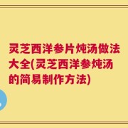 灵芝西洋参片炖汤做法大全(灵芝西洋参炖汤的简易制作方法)
