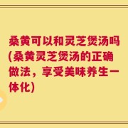 桑黄可以和灵芝煲汤吗(桑黄灵芝煲汤的正确做法，享受美味养生一体化)