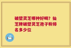 破壁灵芝哪种好喝？仙芝牌破壁灵芝孢子粉排名多少位