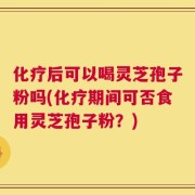 化疗后可以喝灵芝孢子粉吗(化疗期间可否食用灵芝孢子粉？)