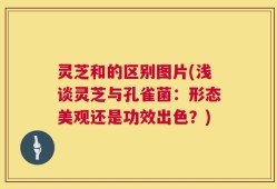 灵芝和的区别图片(浅谈灵芝与孔雀菌：形态美观还是功效出色？)