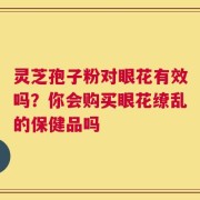 灵芝孢子粉对眼花有效吗？你会购买眼花缭乱的保健品吗