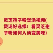 灵芝孢子粉煲汤视频(煲汤好选择！看灵芝孢子粉如何入汤变美味)