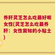 养肝灵芝怎么吃最好呢女性(灵芝怎么吃最养肝：女性需知的小贴士)