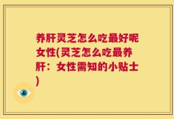 养肝灵芝怎么吃最好呢女性(灵芝怎么吃最养肝：女性需知的小贴士)
