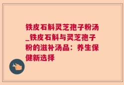 铁皮石斛灵芝孢子粉汤_铁皮石斛与灵芝孢子粉的滋补汤品：养生保健新选择