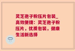 灵芝孢子粉压片包装_高效便捷：灵芝孢子粉压片，优质包装，健康生活新选择