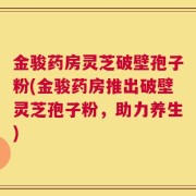 金骏药房灵芝破壁孢子粉(金骏药房推出破壁灵芝孢子粉，助力养生)