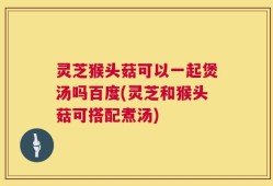 灵芝猴头菇可以一起煲汤吗百度(灵芝和猴头菇可搭配煮汤)