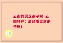 云南的灵芝孢子粉_云南特产：高品质灵芝孢子粉)