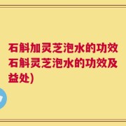 石斛加灵芝泡水的功效石斛灵芝泡水的功效及益处)
