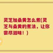 灵芝加桑黄怎么煮(灵芝与桑黄的煮法，让你尝尽滋味！)