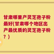 甘肃哪里产灵芝孢子粉最好(甘肃哪个地区出产最优质的灵芝孢子粉？)