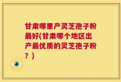 甘肃哪里产灵芝孢子粉最好(甘肃哪个地区出产最优质的灵芝孢子粉？)