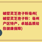 破壁灵芝孢子粉亳州(破壁灵芝孢子粉：亳州产区特产，卓越品质给你健康保障)