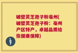 破壁灵芝孢子粉亳州(破壁灵芝孢子粉：亳州产区特产，卓越品质给你健康保障)