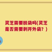 灵芝需要脱袋吗(灵芝是否需要剥开外袋？)