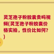 灵芝孢子粉胶囊贵吗视频(灵芝孢子粉胶囊价格实拍，性价比如何？)