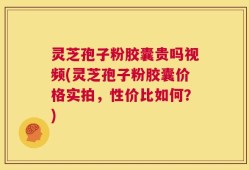 灵芝孢子粉胶囊贵吗视频(灵芝孢子粉胶囊价格实拍，性价比如何？)