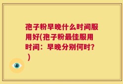 孢子粉早晚什么时间服用好(孢子粉最佳服用时间：早晚分别何时？ )