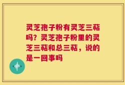 灵芝孢子粉有灵芝三萜吗？灵芝孢子粉里的灵芝三萜和总三萜，说的是一回事吗