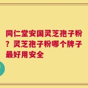 同仁堂安国灵芝孢子粉？灵芝孢子粉哪个牌子最好用安全