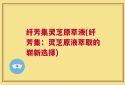 纤芳集灵芝原萃液(纤芳集：灵芝原液萃取的崭新选择)