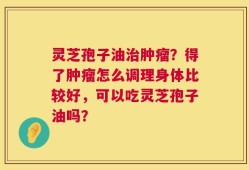 灵芝孢子油治肿瘤？得了肿瘤怎么调理身体比较好，可以吃灵芝孢子油吗？