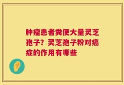 肿瘤患者粪便大量灵芝孢子？灵芝孢子粉对癌症的作用有哪些