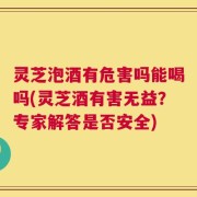 灵芝泡酒有危害吗能喝吗(灵芝酒有害无益？专家解答是否安全)