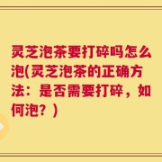 灵芝泡茶要打碎吗怎么泡(灵芝泡茶的正确方法：是否需要打碎，如何泡？)