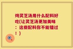 炖灵芝汤用什么配料好吃(让灵芝汤更加美味：这些配料你不能错过！)