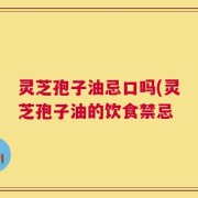 灵芝孢子油忌口吗(灵芝孢子油的饮食禁忌