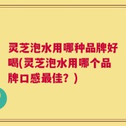 灵芝泡水用哪种品牌好喝(灵芝泡水用哪个品牌口感最佳？)