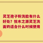 灵芝孢子粉洗脸有什么好处？悦木之源灵芝洗面奶适合什么时候使用