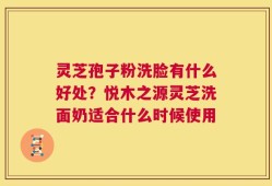 灵芝孢子粉洗脸有什么好处？悦木之源灵芝洗面奶适合什么时候使用