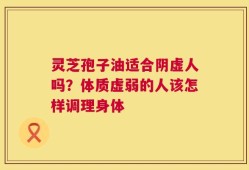 灵芝孢子油适合阴虚人吗？体质虚弱的人该怎样调理身体