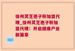 徐州灵芝孢子粉加盟代理_徐州灵芝孢子粉加盟代理：开启健康产业新篇章