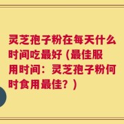 灵芝孢子粉在每天什么时间吃最好 (最佳服用时间：灵芝孢子粉何时食用最佳？)