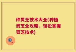 种灵芝技术大全(种植灵芝全攻略，轻松掌握灵芝技术)