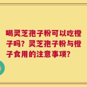 喝灵芝孢子粉可以吃橙子吗？灵芝孢子粉与橙子食用的注意事项？