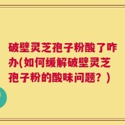 破壁灵芝孢子粉酸了咋办(如何缓解破壁灵芝孢子粉的酸味问题？)
