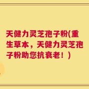 天健力灵芝孢子粉(重生草本，天健力灵芝孢子粉助您抗衰老！)