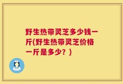 野生热带灵芝多少钱一斤(野生热带灵芝价格一斤是多少？)