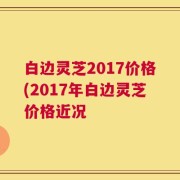 白边灵芝2017价格(2017年白边灵芝价格近况