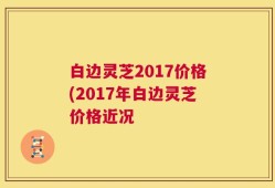 白边灵芝2017价格(2017年白边灵芝价格近况